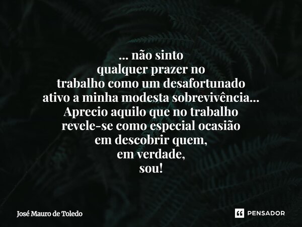 ... não sinto qualquer prazer no trabalhocomo um desafortunado ativoa minha modesta sobrevivência... Aprecio aquilo que no trabalho revele-se como especial oca... Frase de José Mauro de Toledo.