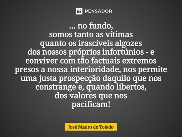 ... no fundo, somos tanto as vítimas quanto os irascíveis algozes dos nossos próprios infortúnios - e conviver com tão factuais extremos presosa nossa interior... Frase de José Mauro de Toledo.