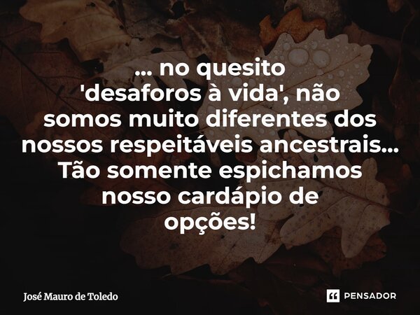 ⁠... no quesito 'desaforos à vida', não somos muito diferentes dos nossos respeitáveis ancestrais... Tão somente espichamos nosso cardápio de opções!... Frase de José Mauro de Toledo.