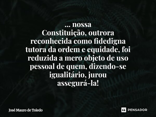 ⁠... nossa Constituição, outrora reconhecida como fidedigna tutora da ordem e equidade,foi reduzida a mero objeto de uso pessoalde quem, dizendo-se igualitário,... Frase de José Mauro de Toledo.