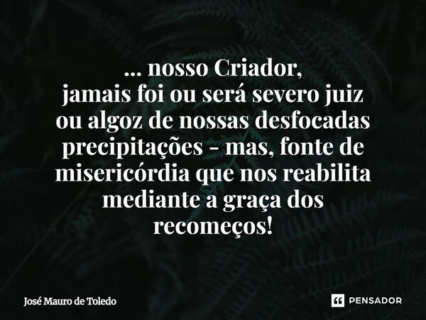 ⁠... nosso Criador, jamais foi ou será severo juiz ou algoz de nossasdesfocadas precipitações - mas, fonte de misericórdia quenos reabilita mediantea graçados r... Frase de José Mauro de Toledo.