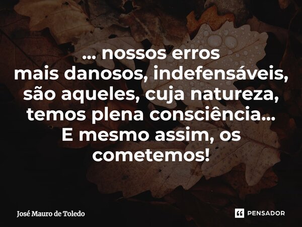 ⁠... nossos erros mais danosos, indefensáveis, são aqueles, cuja natureza, temos plena consciência... E mesmo assim, os cometemos!... Frase de José Mauro de Toledo.