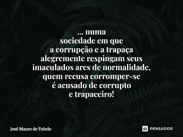 ⁠... numa sociedade em que a corrupção e a trapaça alegremente respingam seus imaculados ares de normalidade, quem recusa corromper-se é acusado de corrupto e t... Frase de José Mauro de Toledo.
