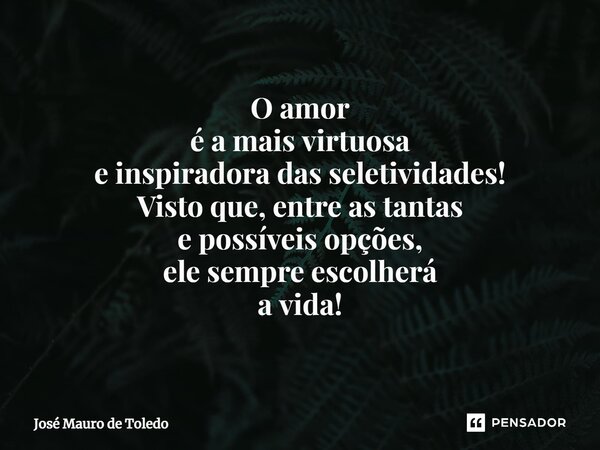 ⁠O amor é a mais virtuosa e inspiradora das seletividades! Visto que, entre as tantas e possíveis opções, ele sempre escolherá a vida!... Frase de José Mauro de Toledo.