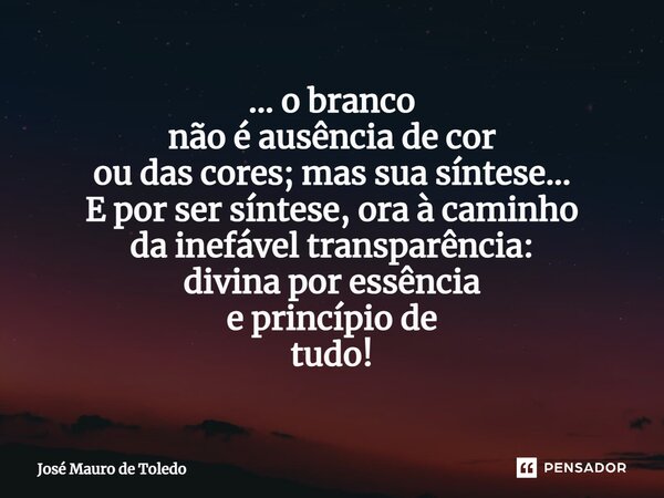 ⁠... o branco não é ausência de cor ou das cores; mas sua síntese... E por ser síntese, ora à caminho da inefável transparência: divina por essência e princípio... Frase de José Mauro de Toledo.