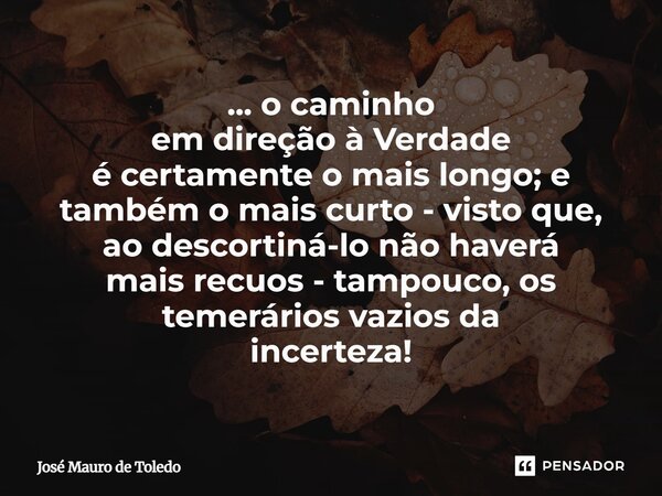 ⁠... o caminho em direção à Verdade é certamente o mais longo; e também o mais curto - visto que, ao descortiná-lo não haverá mais recuos - tampouco, os temerár... Frase de José Mauro de Toledo.
