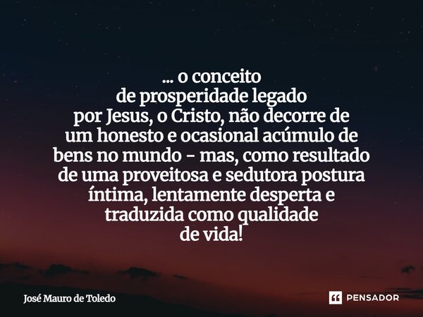 ... o conceito de prosperidade legado por Jesus, o Cristo, não decorre de um honesto e ocasional acúmulo de bens no mundo - mas, como resultado de uma proveito... Frase de José Mauro de Toledo.