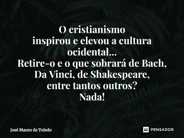 ⁠O cristianismo inspirou e elevou a cultura ocidental... Retire-o e o que sobrará de Bach, Da Vinci, de Shakespeare, entre tantos outros? Nada!... Frase de José Mauro de Toledo.