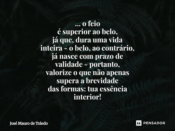 ... o feio é superior ao belo, já que, dura uma vida inteira - o belo, ao contrário, já nasce com prazo de validade - portanto, valorize o que não apenas super... Frase de José Mauro de Toledo.