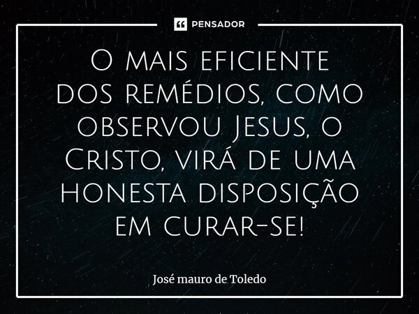 ⁠O mais eficiente dos remédios, como observou Jesus, o Cristo, virá de uma honesta disposição em curar-se!... Frase de José Mauro de Toledo.