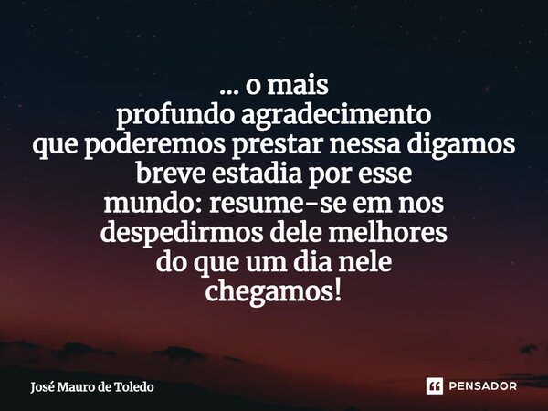 ⁠... o mais profundo agradecimento que poderemos prestar nessa digamos breve estadia por esse mundo: resume-se em nos despedirmos dele melhores do que um dia ne... Frase de José Mauro de Toledo.