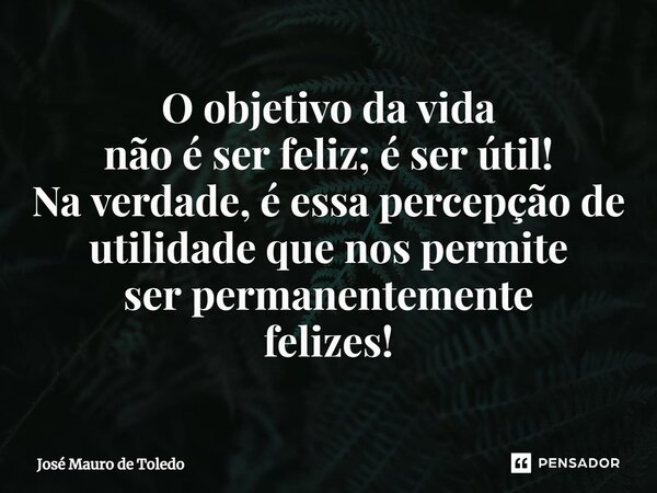 ⁠O objetivo da vida não é ser feliz; é ser útil! Na verdade, é essa percepção de utilidade que nos permite ser permanentemente felizes!... Frase de José Mauro de Toledo.