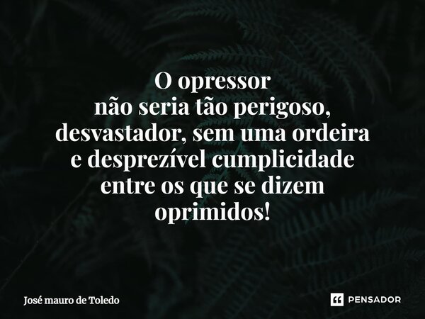 ⁠O opressor não seria tão perigoso, desvastador, sem uma ordeira e desprezível cumplicidade entre os que se dizem oprimidos!... Frase de José Mauro de Toledo.