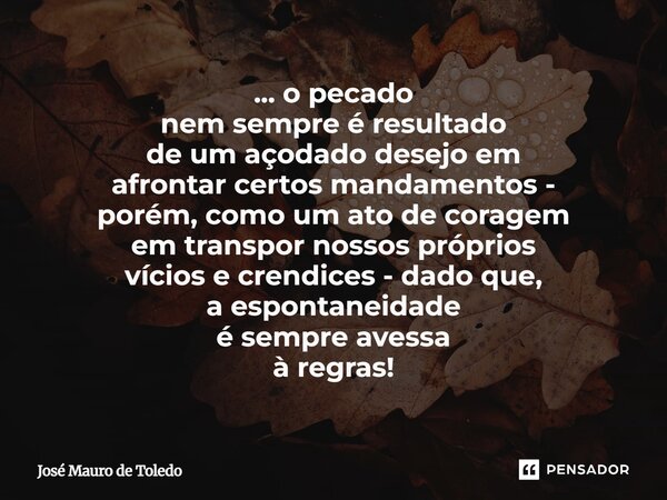 ... o pecado nem sempre é resultado de um açodado desejo em afrontar certos mandamentos - porém, como um ato de coragem em transpor nossos próprios vícios e cr... Frase de José Mauro de Toledo.