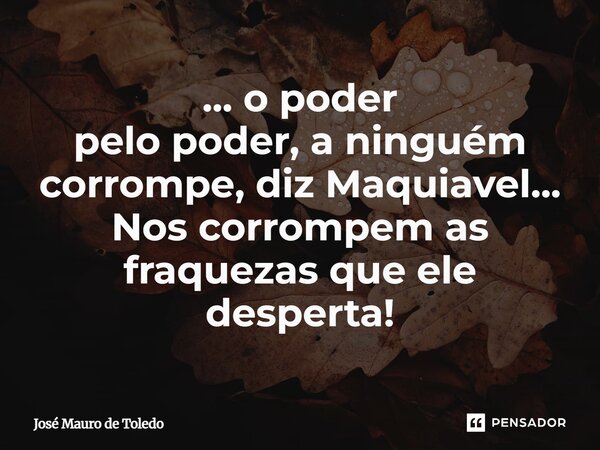 ⁠... o poder pelo poder, a ninguém corrompe, diz Maquiavel... Nos corrompem as fraquezas que ele desperta!... Frase de José Mauro de Toledo.