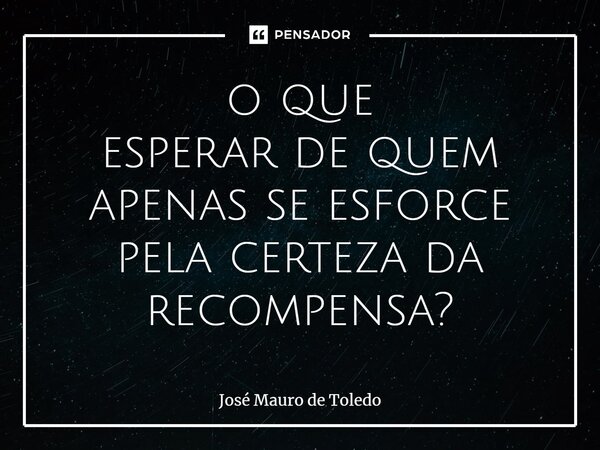⁠o que esperar de quem apenas se esforce pela certeza da recompensa?... Frase de José Mauro de Toledo.