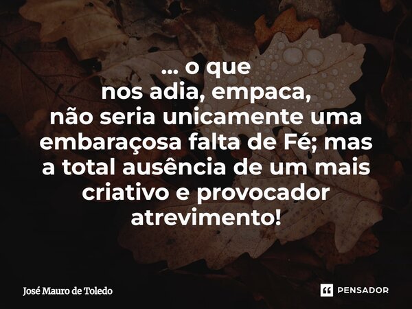 ⁠... o que nos adia, empaca, não seria unicamente uma embaraçosa falta de Fé;mas a total ausênciade um mais criativo e provocador atrevimento!... Frase de José Mauro de Toledo.