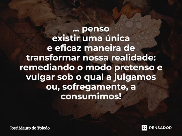 ⁠... penso existir uma única e eficaz maneira de transformar nossa realidade: remediando o modo pretenso e vulgar sob o quala julgamos ou, sofregamente, a consu... Frase de José Mauro de Toledo.