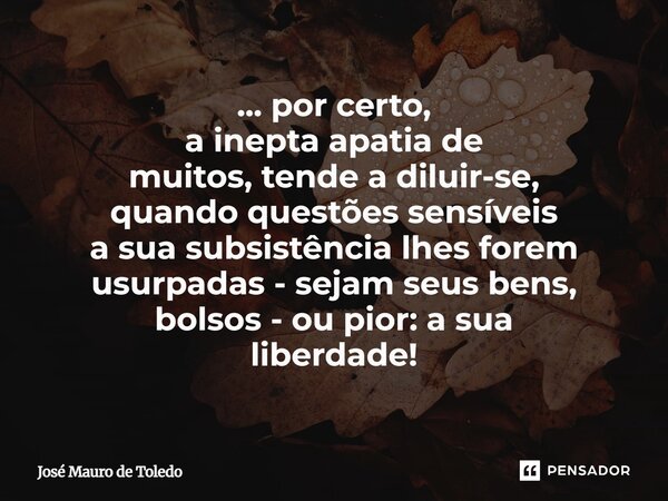 ⁠... por certo, a inepta apatia de muitos, tende a diluir-se, quando questões sensíveis a sua subsistência lhes forem usurpadas - sejam seus bens, bolsos - ou p... Frase de José Mauro de Toledo.