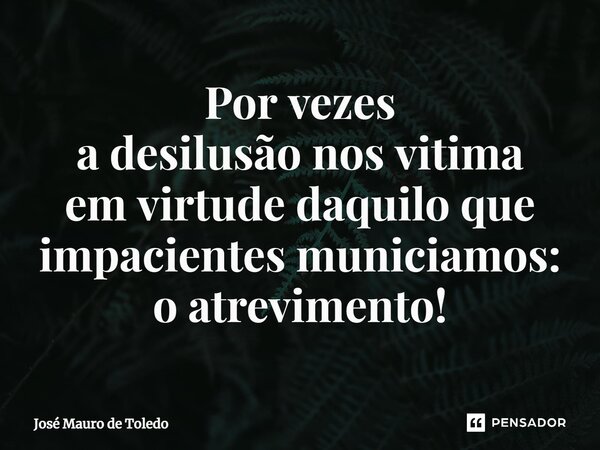 ⁠Por vezes a desilusão nos vitima em virtude daquilo que impacientes municiamos: o atrevimento!... Frase de José Mauro de Toledo.