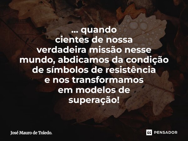 ⁠... quando cientes de nossa verdadeira missão nesse mundo, abdicamos da condição de símbolosde resistência e nos transformamos em modelos de superação!... Frase de José Mauro de Toledo..