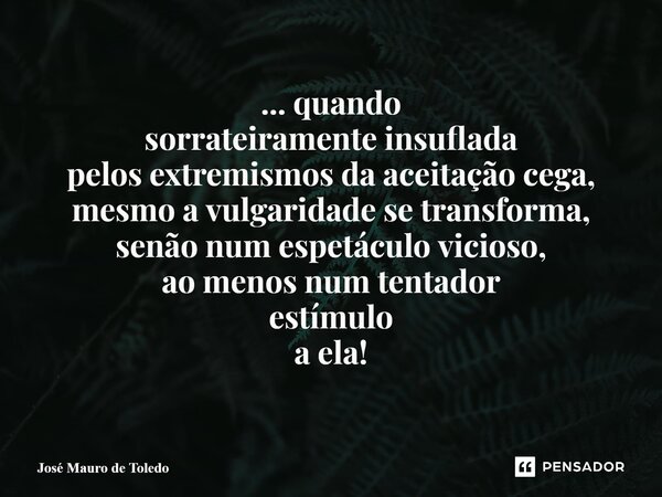 ⁠... quando sorrateiramente insuflada pelos extremismos da aceitação cega, mesmo a vulgaridade se transforma, senão num espetáculo vicioso, ao menos num tentado... Frase de José Mauro de Toledo.