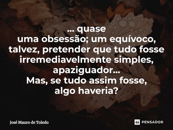 ⁠... quase uma obsessão; um equívoco, talvez, pretender que tudo fosse irremediavelmente simples, apaziguador... Mas, se tudo assim fosse, algo haveria?... Frase de José Mauro de Toledo.