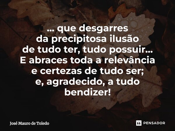 ⁠... que desgarres da precipitosa ilusão de tudo ter, tudo possuir... E abraces toda a relevância e certezas de tudo ser; e, agradecido, a tudo bendizer!... Frase de José Mauro de Toledo.