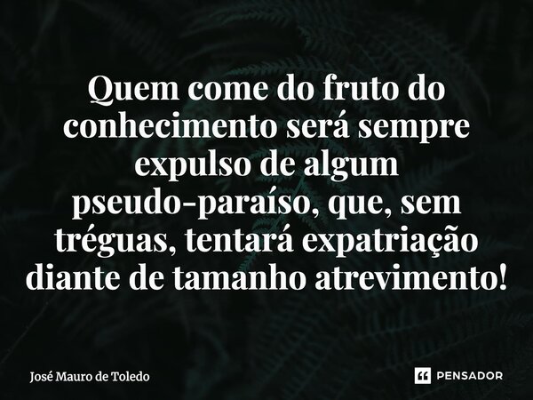 Quem come do fruto do conhecimento será sempre expulso de algum pseudo-paraíso, que, sem tréguas, tentará expatriação diante de tamanho atrevimento!... Frase de José Mauro de Toledo.