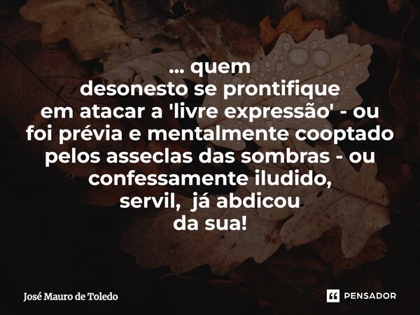 ⁠... quem desonesto se prontifique em atacar a 'livre expressão' - ou foi prévia e mentalmente cooptado pelos asseclas das sombras - ou confessamente iludido, s... Frase de José Mauro de Toledo.
