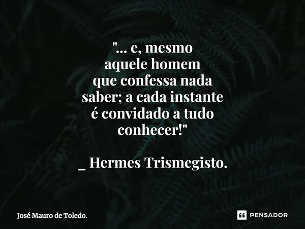 "⁠... e, mesmo aquelehomem que confessa nada saber; a cada instante éconvidado a tudo conhecer!" _ Hermes Trismegisto.... Frase de José Mauro de Toledo..