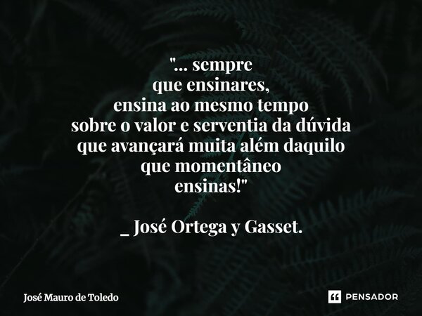 "⁠... sempre que ensinares, ensina ao mesmo tempo sobre o valor e serventia da dúvida que avançará muita além daquilo que momentâneo ensinas!" _ José ... Frase de José Mauro de Toledo.