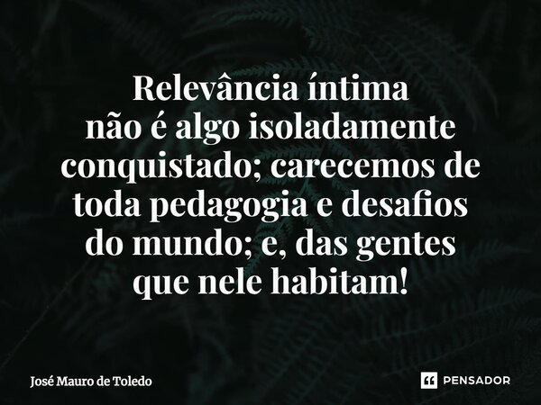 ⁠Relevância íntima não é algo isoladamente conquistado; carecemos de toda pedagogia e desafios do mundo; e, das gentes que nelehabitam!... Frase de José Mauro de Toledo.