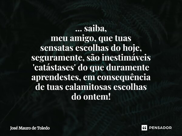 ⁠... saiba, meu amigo, que tuas sensatas escolhasdo hoje, seguramente, são inestimáveis 'catástases' doqueduramente aprendestes,em consequência de tuascalamitos... Frase de José Mauro de Toledo.
