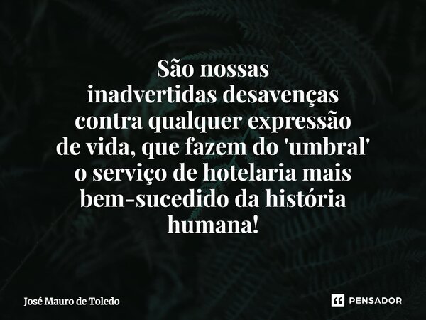 ⁠São nossas inadvertidas desavenças contra qualquer expressão de vida, que fazem do 'umbral' o serviço de hotelaria mais bem-sucedido da história humana!... Frase de José Mauro de Toledo.