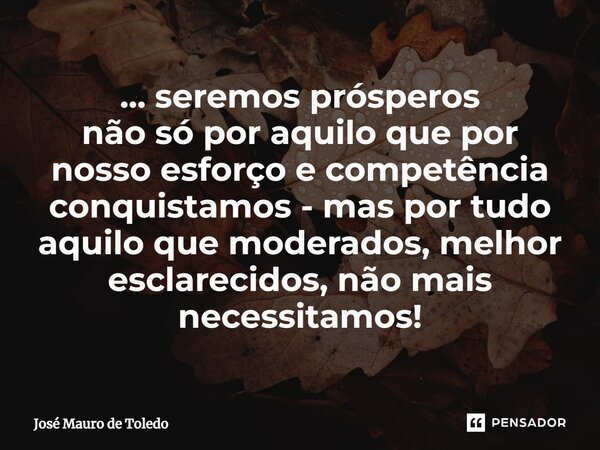 ⁠... seremos prósperos não só por aquilo que por nosso esforço e competência conquistamos - mas por tudo aquilo que moderados, melhor esclarecidos, não mais nec... Frase de José Mauro de Toledo.