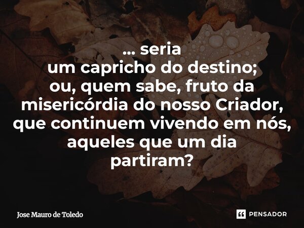 ⁠... seria um capricho do destino; ou, quem sabe, fruto da misericórdia do nosso Criador, que continuem vivendo em nós, aquelesque um dia partiram?... Frase de José Mauro de Toledo.