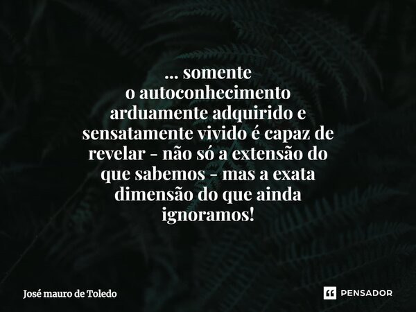 ⁠... somente o autoconhecimento arduamente adquirido e sensatamente vivido é capaz de revelar - não só a extensão do quesabemos - mas a exata dimensão do que ai... Frase de José Mauro de Toledo.