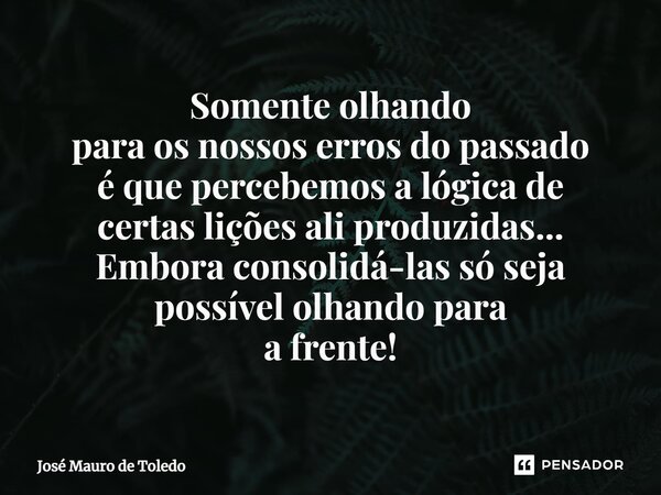 ⁠Somente olhando para os nossos erros do passado é que percebemos a lógica de certas lições ali produzidas... Embora consolidá-las só seja possível olhando para... Frase de José Mauro de Toledo.