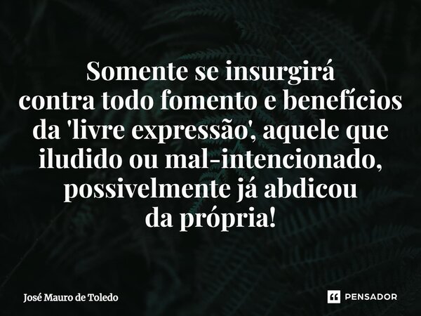⁠Somente se insurgirá contra todo fomento e benefícios da 'livre expressão', aquele que iludido ou mal-intencionado, possivelmente já abdicou daprópria!... Frase de José Mauro de Toledo.
