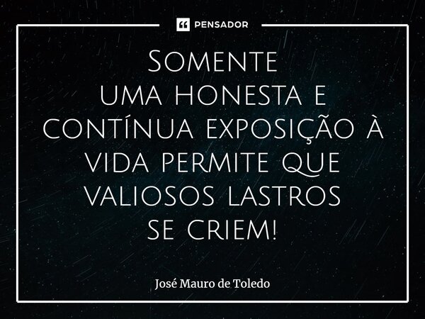 ⁠Somente uma honesta e contínua exposição à vida permite que valiosos lastros se criem!... Frase de José Mauro de Toledo.