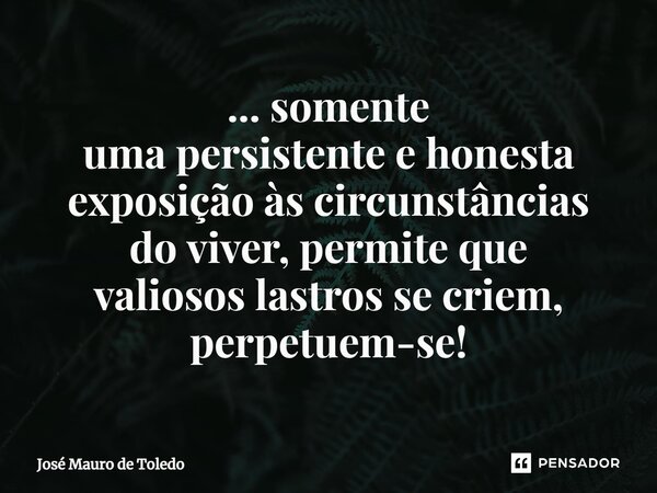 ⁠... somente uma persistente e honesta exposição às circunstâncias do viver, permite que valiosos lastrosse criem, perpetuem-se!... Frase de José Mauro de Toledo.