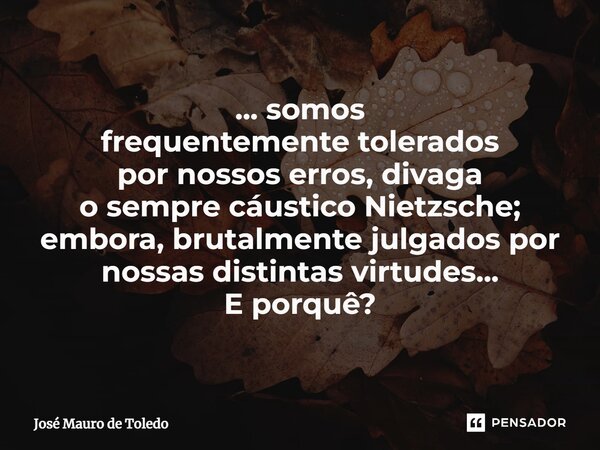 ⁠... somos frequentemente tolerados por nossos erros, divaga o sempre cáustico Nietzsche; embora, brutalmente julgados por nossas distintas virtudes... E porquê... Frase de José Mauro de Toledo.