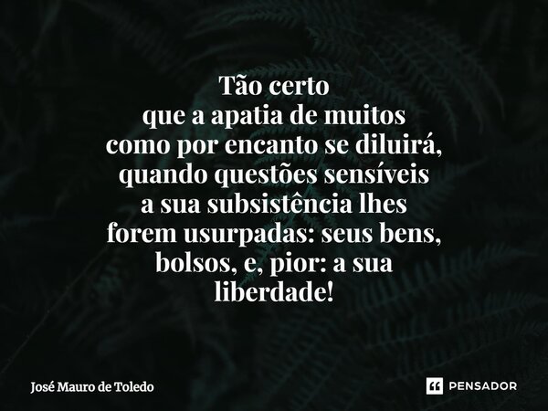 ⁠Tão certo que a apatia de muitos como por encanto se diluirá, quandoquestões sensíveis a sua subsistência lhes foremusurpadas: seus bens, bolsos, e, pior: a su... Frase de José Mauro de Toledo.