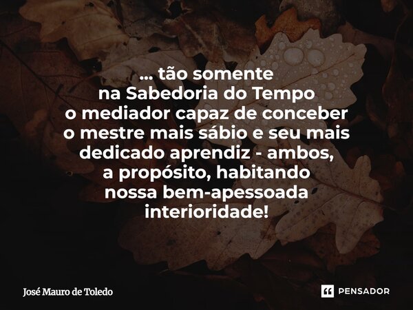 ⁠... tão somente na Sabedoria do Tempo o mediador capaz de conceber o mestre mais sábio e seu mais dedicado aprendiz - ambos, a propósito, habitando nossa bem-a... Frase de José Mauro de Toledo.
