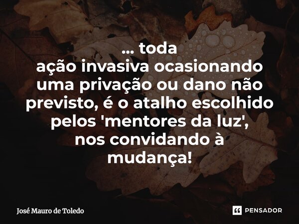 ⁠... toda ação invasiva ocasionando uma privação ou dano não previsto, é o atalho escolhido pelos 'mentores da luz', nos convidando à mudança!... Frase de José Mauro de Toledo.