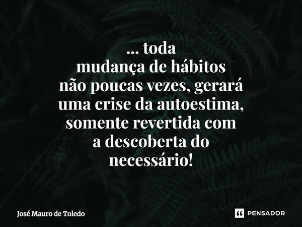 ⁠... toda mudança de hábitos não poucas vezes, gerará uma crise da autoestima, somente revertida com a descoberta do necessário!... Frase de José Mauro de Toledo.