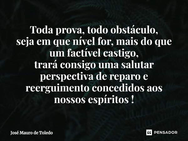 ⁠Toda prova, todo obstáculo, seja em que nível for, mais do que um factível castigo, trará consigo uma salutar perspectiva de reparo e reerguimento concedidos a... Frase de José Mauro de Toledo.