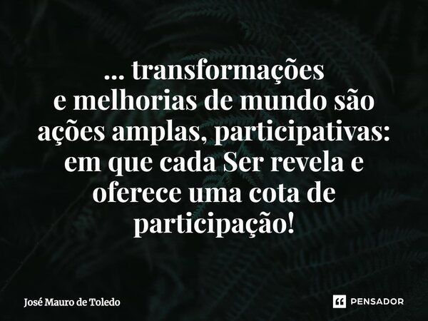 ⁠... transformações e melhorias de mundo são ações amplas, participativas: em que cada Ser revela e oferece uma cota de participação!... Frase de José Mauro de Toledo.