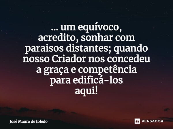 ⁠... um equívoco, acredito, sonhar com paraisos distantes; quando nosso Criador nos concedeu a graça e competência para edificá-los aqui!... Frase de José Mauro de Toledo.
